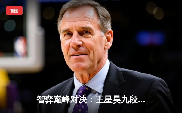 智弈巅峰对决：王星昊九段逆转夺冠，围棋电竞锦标赛创在线观赛新高