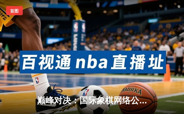 巅峰对决：国际象棋网络公开赛总决赛落幕，卡尔森逆转夺冠